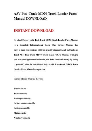 ASV Posi-Track MD70 Track Loader Parts
Manual DOWNLOAD
INSTANT DOWNLOAD
Original Factory ASV Posi-Track MD70 Track Loader Parts Manual
is a Complete Informational Book. This Service Manual has
easy-to-read text sections with top quality diagrams and instructions.
Trust ASV Posi-Track MD70 Track Loader Parts Manual will give
you everything you need to do the job. Save time and money by doing
it yourself, with the confidence only a ASV Posi-Track MD70 Track
Loader Parts Manual can provide.
Service Repair Manual Covers:
Service items
Seat assembly
Rollcage assembly
Engine cover assembly
Battery assembly
Main console
Auxiliary console
 