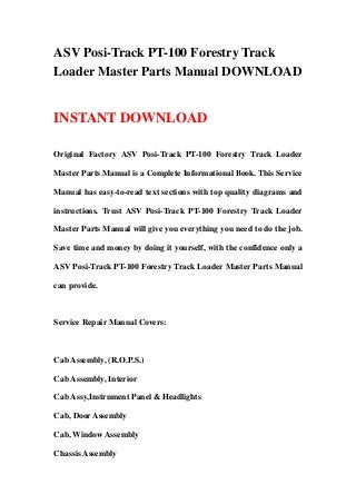 ASV Posi-Track PT-100 Forestry Track
Loader Master Parts Manual DOWNLOAD
INSTANT DOWNLOAD
Original Factory ASV Posi-Track PT-100 Forestry Track Loader
Master Parts Manual is a Complete Informational Book. This Service
Manual has easy-to-read text sections with top quality diagrams and
instructions. Trust ASV Posi-Track PT-100 Forestry Track Loader
Master Parts Manual will give you everything you need to do the job.
Save time and money by doing it yourself, with the confidence only a
ASV Posi-Track PT-100 Forestry Track Loader Master Parts Manual
can provide.
Service Repair Manual Covers:
Cab Assembly, (R.O.P.S.)
Cab Assembly, Interior
Cab Assy,Instrument Panel & Headlights
Cab, Door Assembly
Cab, Window Assembly
Chassis Assembly
 