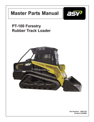 PT-100 Forestry
Rubber Track Loader
Part Number: 2085-232
Printed (10/2008)
Master Parts Manual
Brought to you by:
ASVparts.com
5060 Fulton Industrial Blvd
Atlanta, GA 30336
877-857-7209
 