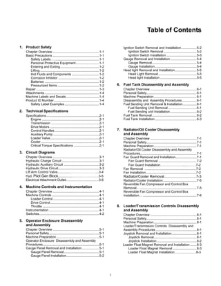 i
Table of Contents
1. Product Safety
Chapter Overview ...................................................1-1
Basic Precautions ...................................................1-1
Safety Labels…. ................................................1-1
Personal Protective Equipment..........................1-1
Entering and Exiting...........................................1-2
Lifting .................................................................1-2
Hot Fluids and Components ..............................1-2
Corrosion Inhibitor .............................................1-2
Batteries ............................................................1-2
Pressurized Items..............................................1-2
Repair .....................................................................1-3
Attachments ............................................................1-4
Machine Labels and Decals ....................................1-4
Product ID Number..................................................1-4
Safety Label Examples......................................1-4
2. Technical Specifications
Specifications..........................................................2-1
Engine ...............................................................2-1
Transmission .....................................................2-1
Drive Motors ......................................................2-1
Control Handles.................................................2-1
Auxiliary Pump...................................................2-1
Loader Valve......................................................2-1
Cooler ................................................................2-1
Critical Torque Specifications ............................2-1
3. Circuit Diagrams
Chapter Overview ...................................................3-1
Hydraulic Charge Circuit .........................................3-1
Hydraulic Auxiliary Circuit .......................................3-2
Hydraulic Drive Circuit.............................................3-3
Lift Arm Control Valve..............……………………...3-4
Hyd. Pilot Gen Block................……………………3-5
Electrical Attachment Outlet.........................................3-6
4. Machine Controls and Instrumentation
Chapter Overview ...................................................4-1
Machine Controls ....................................................4-1
Loader Control...................................................4-1
Drive Control......................................................4-1
Throttle ..............................................................4-1
Instrumentation .......................................................4-1
Switches..................................................................4-2
5. Operator Enclosure Disassembly
and Assembly
Chapter Overview ...................................................5-1
Personal Safety.......................................................5-1
Machine Preparation...............................................5-1
Operator Enclosure Disassembly and Assembly
Procedures..............................................................5-1
Gauge Panel Removal and Installation...................5-1
Gauge Panel Removal.......................................5-1
Gauge Panel Installation....................................5-2
Ignition Switch Removal and Installation.................5-2
Ignition Switch Removal ....................................5-2
Ignition Switch Installation .................................5-3
Gauge Removal and Installation.............................5-4
Gauge Removal.................................................5-4
Gauge Installation..............................................5-4
Head light Removal and Installation........................5-5
Head Light Removal ..........................................5-5
Head light Installation ........................................5-5
6. Fuel Tank Disassembly and Assembly
Chapter Overview ...................................................6-1
Personal Safety.......................................................6-1
Machine Preparation...............................................6-1
Disassembly and Assembly Procedures................6-1
Fuel Sending Unit Removal & Installation...............6-1
Fuel Sending Unit Removal ...............................6-1
Fuel Sending unit Installation.............................6-2
Fuel Tank Removal.................................................6-2
Fuel Tank Installation..............................................6-3
7. Radiator/Oil Cooler Disassembly
and Assembly
Chapter Overview ...................................................7-1
Personal Safety.......................................................7-1
Machine Preparation...............................................7-1
Radiator/Oil Cooler Disassembly and Assembly
Procedures..............................................................7-1
Fan Guard Removal and Installation.......................7-1
Fan Guard Removal ..........................................7-2
Fan Guard Installation…………………..……….7-2
Fan Removal .........................................................7-2
Fan Installation........................................................7-2
Radiator/Cooler Removal................................7-3
Radiator/Cooler Installation.....................................7-5
Reversible Fan Compressor and Control Box
Removal… ..............................................................7-5
Reversible Fan Compressor and Control Box
Installation… ...........................................................7-6
8. Loader/Transmission Controls Disassembly
and Assembly
Chapter Overview ...................................................8-1
Personal Safety.......................................................8-1
Machine Preparation...............................................8-1
Loader/Transmission Controls Disassembly and
Assembly Procedures .............................................8-1
Joystick Removal and Installation...........................8-1
Joystick Removal...............................................8-1
Joystick Installation............................................8-2
Loader Float Magnet Removal and Installation .......8-3
Loader Float Magnet Removal ..........................8-3
Loader Float Magnet Installation...........................8-3
 