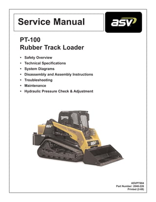 Service Manual
PT-100
Rubber Track Loader
• Safety Overview
• Technical Specifications
• System Diagrams
• Disassembly and Assembly Instructions
• Troubleshooting
• Maintenance
• Hydraulic Pressure Check & Adjustment
ASVPT004
Part Number: 2040-226
Printed (2-08)
 