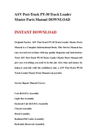 ASV Posi-Track PT-30 Track Loader
Master Parts Manual DOWNLOAD
INSTANT DOWNLOAD
Original Factory ASV Posi-Track PT-30 Track Loader Master Parts
Manual is a Complete Informational Book. This Service Manual has
easy-to-read text sections with top quality diagrams and instructions.
Trust ASV Posi-Track PT-30 Track Loader Master Parts Manual will
give you everything you need to do the job. Save time and money by
doing it yourself, with the confidence only a ASV Posi-Track PT-30
Track Loader Master Parts Manual can provide.
Service Repair Manual Covers:
Cab (R.O.P.S.) Assembly
Light Bar Assembly
Enclosed Cab (R.O.P.S.) Assembly
Chassis Assembly
Hood Assembly
Radiator/Oil Cooler Assembly
Hydraulic Reservoir Assembly
 
