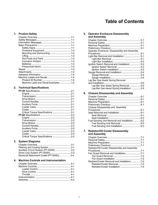 i
Table of Contents
1. Product Safety
Chapter Overview ...................................................1-1
Safety Messages.....................................................1-1
Information Messages.............................................1-1
Basic Precautions ...................................................1-1
Safety Signs.......................................................1-1
Protective Equipment.........................................1-2
Mounting and Dismounting ................................1-2
Lifting .................................................................1-2
Hot Fluids and Parts ..........................................1-2
Corrosion Inhibitor .............................................1-2
Batteries ............................................................1-2
Pressurized Items..............................................1-2
Repair .....................................................................1-3
Attachments ............................................................1-3
Asbestos Information ..............................................1-4
Machine Labels and Decals ....................................1-4
Product ID Number............................................1-4
Machine Label and Decal Examples..................1-5
2. Technical Specifications
PT-50 Specifications ...............................................2-1
Engine ...............................................................2-1
Transmission .....................................................2-1
Drive Motors ......................................................2-1
Control Handles.................................................2-1
Auxiliary Pump...................................................2-1
Loader Valve......................................................2-1
Cooler ................................................................2-1
Critical Torque Specifications ............................2-1
PT-60 Specifications ...............................................2-2
Engine ...............................................................2-2
Transmission .....................................................2-2
Drive Motors ......................................................2-2
Control Handles.................................................2-2
Auxiliary Pump...................................................2-2
Loader Valve......................................................2-2
Cooler ................................................................2-2
Critical Torque Specifications ............................2-2
3. System Diagrams
Chapter Overview ...................................................3-1
Filtering and Cooling System ..................................3-1
Auxiliary Circuit System (PT-50/60) ........................3-2
Drive Loop System (PT-50/60)................................3-3
Electrical Attachment Outlet (PT-50/60)……………3-4
4. Machine Controls and Instrumentation
Chapter Overview ...................................................4-1
Machine Controls ....................................................4-1
Loader Control...................................................4-1
Drive Control......................................................4-1
Throttle ..............................................................4-1
Instrumentation .......................................................4-1
Switches..................................................................4-2
5. Operator Enclosure Disassembly
and Assembly
Chapter Overview ...................................................5-1
Personal Safety.......................................................5-1
Machine Preparation...............................................5-1
Preliminary Checkout..............................................5-1
Operator Enclosure Disassembly and Assembly
Procedures..............................................................5-1
Light Bar Removal and Installation .........................5-1
Light Bar Removal .............................................5-1
Light Bar Installation ..........................................5-2
Ignition Switch Removal and Installation.................5-2
Ignition Switch Removal ....................................5-2
Ignition Switch Installation .................................5-3
Gauge Removal and Installation.............................5-4
Gauge Removal.................................................5-4
Gauge Installation..............................................5-4
Lap Bar Gas Assist Spring Removal
and Installation........................................................5-5
Lap Bar Gas Assist Spring Removal .................5-5
Lap Bar Gas Assist Spring Installation ..............5-5
6. Chassis Disassembly and Assembly
Chapter Overview ...................................................6-1
Personal Safety.......................................................6-1
Machine Preparation...............................................6-1
Preliminary Checkout..............................................6-1
Chassis Disassembly and Assembly
Procedures..............................................................6-1
Seat Removal and Installation ................................6-1
Seat Removal....................................................6-1
Seat Installation.................................................6-2
Fuel Sending Unit Removal and Installation ...........6-2
Fuel Sending Unit Removal...............................6-3
Fuel Sending Unit Installation............................6-3
7. Radiator/Oil Cooler Disassembly
and Assembly
Chapter Overview ...................................................7-1
Personal Safety.......................................................7-1
Machine Preparation...............................................7-1
Preliminary Checkout..............................................7-1
Radiator/Oil Cooler Disassembly and Assembly
Procedures..............................................................7-1
Fan Guard Removal and Installation.......................7-1
Fan Guard Removal ..........................................7-2
Fan Guard Installation .......................................7-2
Radiator/Cooler Removal and Installation...............7-2
Radiator/Cooler Removal ..................................7-2
Radiator/Cooler Installation ...............................7-4
 