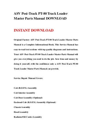 ASV Posi-Track PT-80 Track Loader
Master Parts Manual DOWNLOAD
INSTANT DOWNLOAD
Original Factory ASV Posi-Track PT-80 Track Loader Master Parts
Manual is a Complete Informational Book. This Service Manual has
easy-to-read text sections with top quality diagrams and instructions.
Trust ASV Posi-Track PT-80 Track Loader Master Parts Manual will
give you everything you need to do the job. Save time and money by
doing it yourself, with the confidence only a ASV Posi-Track PT-80
Track Loader Master Parts Manual can provide.
Service Repair Manual Covers:
Cab (R.O.P.S.) Assembly
Cab Interior Assembly
Cab Door Assembly (Optional)
Enclosed Cab (R.O.P.S.) Assembly (Optional)
Chassis Assembly
Hood Assembly
Radiator/Oil Cooler Assembly
 