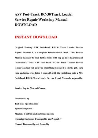 ASV Posi-Track RC-30 Track Loader
Service Repair Workshop Manual
DOWNLOAD
INSTANT DOWNLOAD
Original Factory ASV Posi-Track RC-30 Track Loader Service
Repair Manual is a Complete Informational Book. This Service
Manual has easy-to-read text sections with top quality diagrams and
instructions. Trust ASV Posi-Track RC-30 Track Loader Service
Repair Manual will give you everything you need to do the job. Save
time and money by doing it yourself, with the confidence only a ASV
Posi-Track RC-30 Track Loader Service Repair Manual can provide.
Service Repair Manual Covers:
Product Safety
Technical Specifications
System Diagrams
Machine Controls and Instrumentation
Operator Enclosure Disassembly and Assembly
Chassis Disassembly and Assembly
 