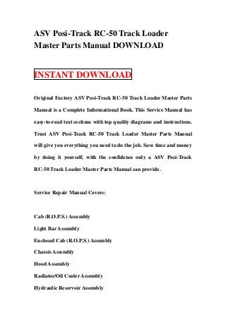 ASV Posi-Track RC-50 Track Loader
Master Parts Manual DOWNLOAD


INSTANT DOWNLOAD

Original Factory ASV Posi-Track RC-50 Track Loader Master Parts

Manual is a Complete Informational Book. This Service Manual has

easy-to-read text sections with top quality diagrams and instructions.

Trust ASV Posi-Track RC-50 Track Loader Master Parts Manual

will give you everything you need to do the job. Save time and money

by doing it yourself, with the confidence only a ASV Posi-Track

RC-50 Track Loader Master Parts Manual can provide.



Service Repair Manual Covers:



Cab (R.O.P.S.) Assembly

Light Bar Assembly

Enclosed Cab (R.O.P.S.) Assembly

Chassis Assembly

Hood Assembly

Radiator/Oil Cooler Assembly

Hydraulic Reservoir Assembly
 