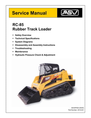 RC-85
Rubber Track Loader
 Safety Overview
 Technical Specifications
 System Diagrams
 Disassembly and Assembly Instructions
 Troubleshooting
 Maintenance
 Hydraulic Pressure Check  Adjustment
Service Manual
ASVSP004 (05/04)
Part Number: 2015-041
 