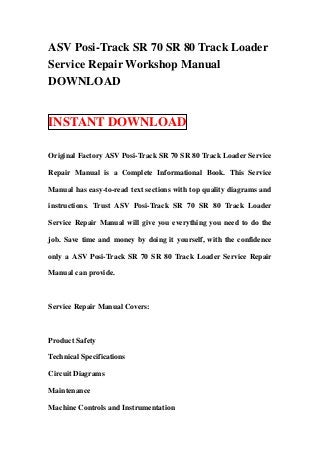 ASV Posi-Track SR 70 SR 80 Track Loader
Service Repair Workshop Manual
DOWNLOAD


INSTANT DOWNLOAD

Original Factory ASV Posi-Track SR 70 SR 80 Track Loader Service

Repair Manual is a Complete Informational Book. This Service

Manual has easy-to-read text sections with top quality diagrams and

instructions. Trust ASV Posi-Track SR 70 SR 80 Track Loader

Service Repair Manual will give you everything you need to do the

job. Save time and money by doing it yourself, with the confidence

only a ASV Posi-Track SR 70 SR 80 Track Loader Service Repair

Manual can provide.



Service Repair Manual Covers:



Product Safety

Technical Specifications

Circuit Diagrams

Maintenance

Machine Controls and Instrumentation
 