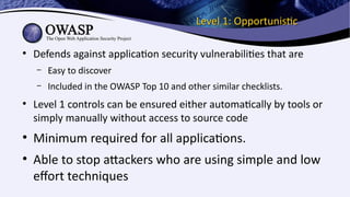 Level 1: OpportunisticLevel 1: Opportunistic
●
Defends against application security vulnerabilities that are
– Easy to discover
– Included in the OWASP Top 10 and other similar checklists.
●
Level 1 controls can be ensured either automatically by tools or
simply manually without access to source code
●
Minimum required for all applications.
●
Able to stop attackers who are using simple and low
effort techniques
 