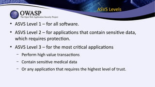ASVS LevelsASVS Levels
●
ASVS Level 1 – for all software.
●
ASVS Level 2 – for applications that contain sensitive data,
which requires protection.
●
ASVS Level 3 – for the most critical applications
– Perform high value transactions
– Contain sensitive medical data
– Or any application that requires the highest level of trust.
 