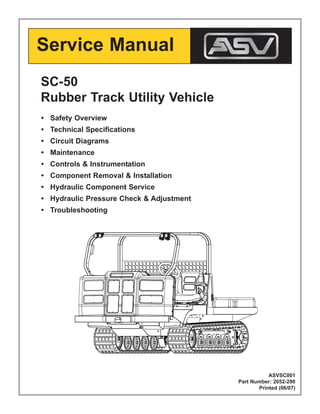 Service Manual
SC-50
Rubber Track Utility Vehicle
• Safety Overview
• Technical Specifications
• Circuit Diagrams
• Maintenance
• Controls & Instrumentation
• Component Removal & Installation
• Hydraulic Component Service
• Hydraulic Pressure Check & Adjustment
• Troubleshooting
ASVSC001
Part Number: 2052-290
Printed (06/07)
 