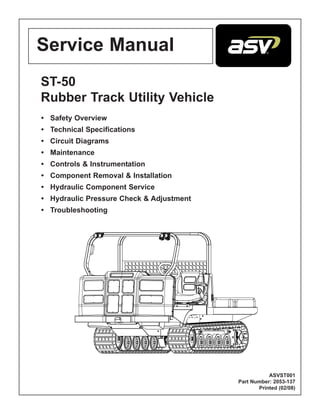 ST-50
Rubber Track Utility Vehicle
• Safety Overview
• Technical Specifications
• Circuit Diagrams
• Maintenance
• Controls & Instrumentation
• Component Removal & Installation
• Hydraulic Component Service
• Hydraulic Pressure Check & Adjustment
• Troubleshooting
ASVST001
Part Number: 2053-137
Printed (02/08)
Service Manual
 
