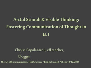 Artful Stimuli & Visible Thinking:
Fostering Communication of Thought in
ELT
Chrysa Papalazarou, eflteacher,
blogger
TheArt ofCommunication, TESOL Greece/ British Council, Athens14/12/2014
 