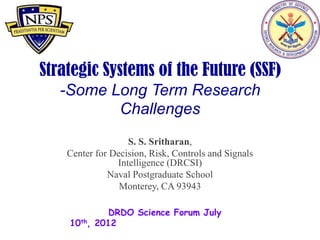 Strategic Systems of the Future (SSF)
     -Some Long Term Research Challenges

                   S. S. Sritharan,
    Center for Decision, Risk, Controls and Signals
                Intelligence (DRCSI)
              Naval Postgraduate School
                 Monterey, CA 93943

              DRDO Science Forum July 10th, 2012
 