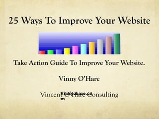 25 Ways To Improve Your Website Take Action Guide To Improve Your Website. Vinny O’Hare Vincent O’Hare Consulting Vinnyoha...