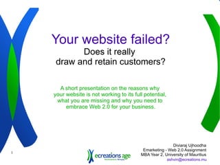 Your website failed? Does it really  draw and retain customers? A short presentation on the reasons why  your website is not working to its full potential,  what you are missing and why you need to  embrace Web 2.0 for your business. Diviaraj Ujhoodha Emarketing - Web 2.0 Assignment MBA Year 2, University of Mauritius 