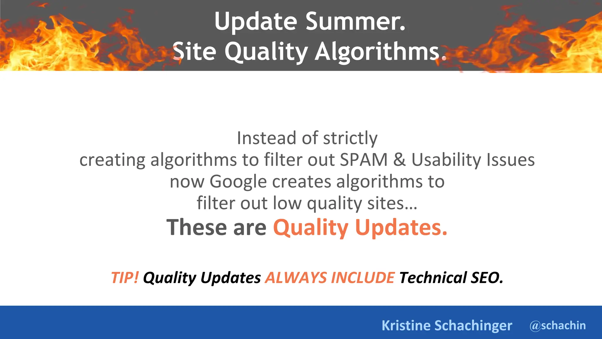 @schachin
Kristine Schachinger
Instead of strictly
creating algorithms to filter out SPAM & Usability Issues
now Google creates algorithms to
filter out low quality sites…
These are Quality Updates.
TIP! Quality Updates ALWAYS INCLUDE Technical SEO.
Update Summer.
Site Quality Algorithms.
 