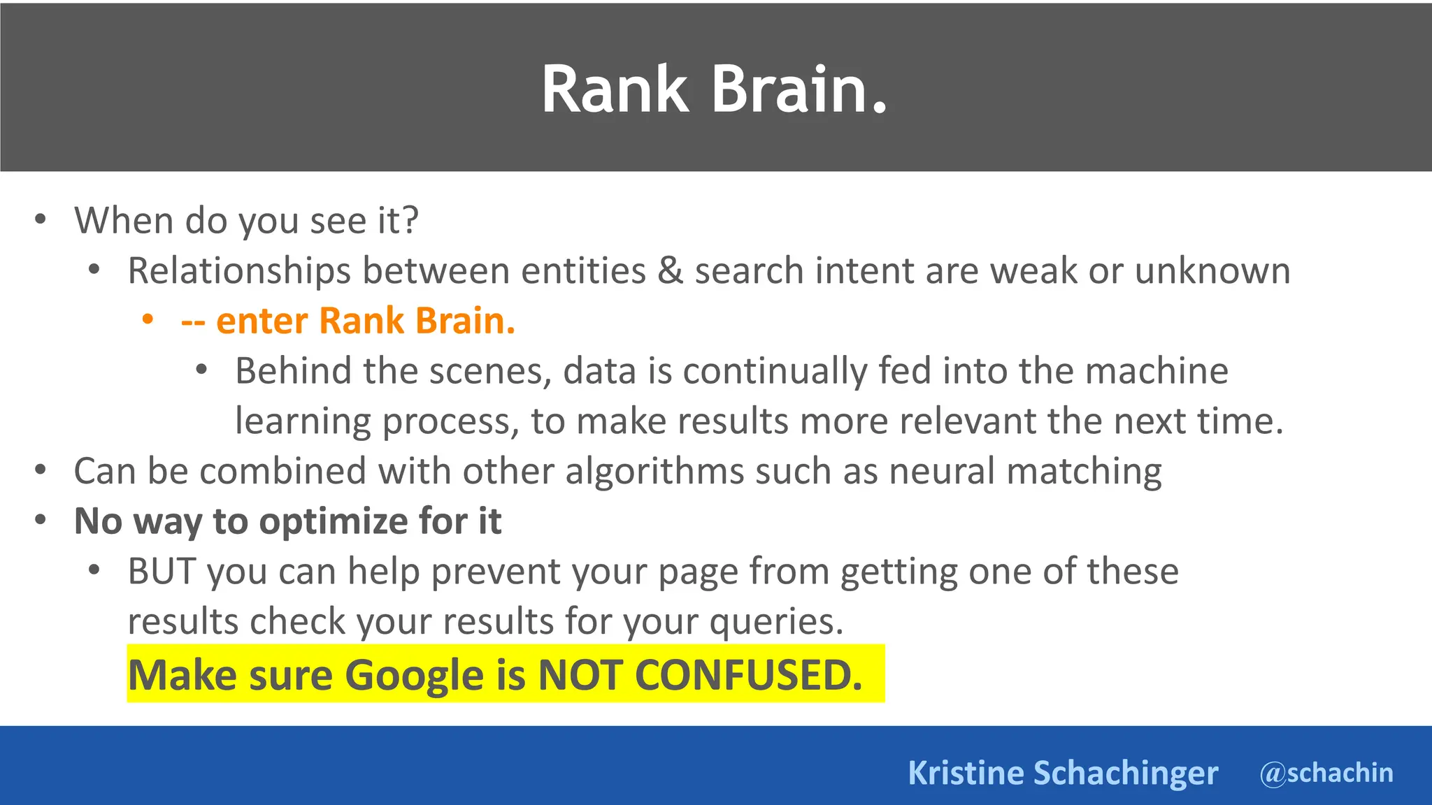 @schachin
Kristine Schachinger
• When do you see it?
• Relationships between entities & search intent are weak or unknown
• -- enter Rank Brain.
• Behind the scenes, data is continually fed into the machine
learning process, to make results more relevant the next time.
• Can be combined with other algorithms such as neural matching
• No way to optimize for it
• BUT you can help prevent your page from getting one of these
results check your results for your queries.
Make sure Google is NOT CONFUSED.
Rank Brain.
 