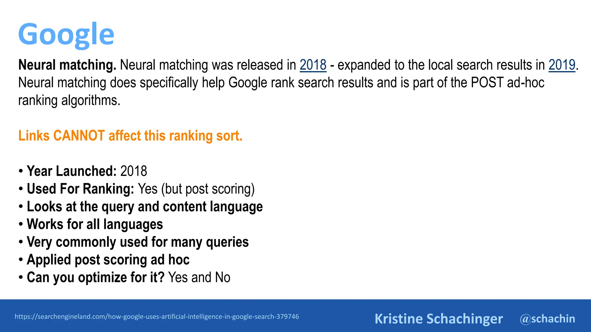 @schachin
Kristine Schachinger
Google
https://searchengineland.com/how-google-uses-artificial-intelligence-in-google-search-379746
Neural matching. Neural matching was released in 2018 - expanded to the local search results in 2019.
Neural matching does specifically help Google rank search results and is part of the POST ad-hoc
ranking algorithms.
Links CANNOT affect this ranking sort.
• Year Launched: 2018
• Used For Ranking: Yes (but post scoring)
• Looks at the query and content language
• Works for all languages
• Very commonly used for many queries
• Applied post scoring ad hoc
• Can you optimize for it? Yes and No
 