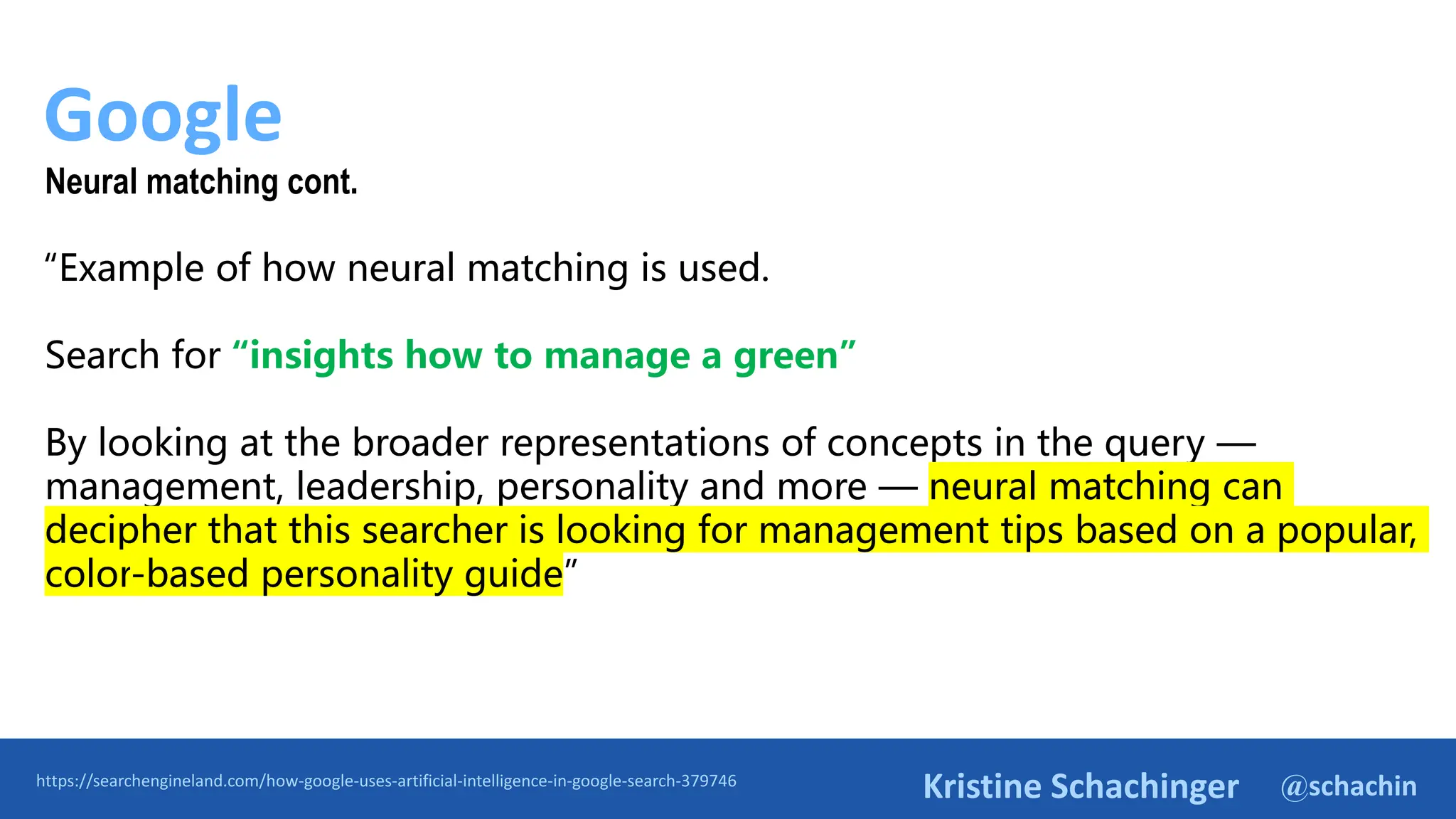 @schachin
Kristine Schachinger
Google
https://searchengineland.com/how-google-uses-artificial-intelligence-in-google-search-379746
Neural matching cont.
“Example of how neural matching is used.
Search for “insights how to manage a green”
By looking at the broader representations of concepts in the query —
management, leadership, personality and more — neural matching can
decipher that this searcher is looking for management tips based on a popular,
color-based personality guide”
 