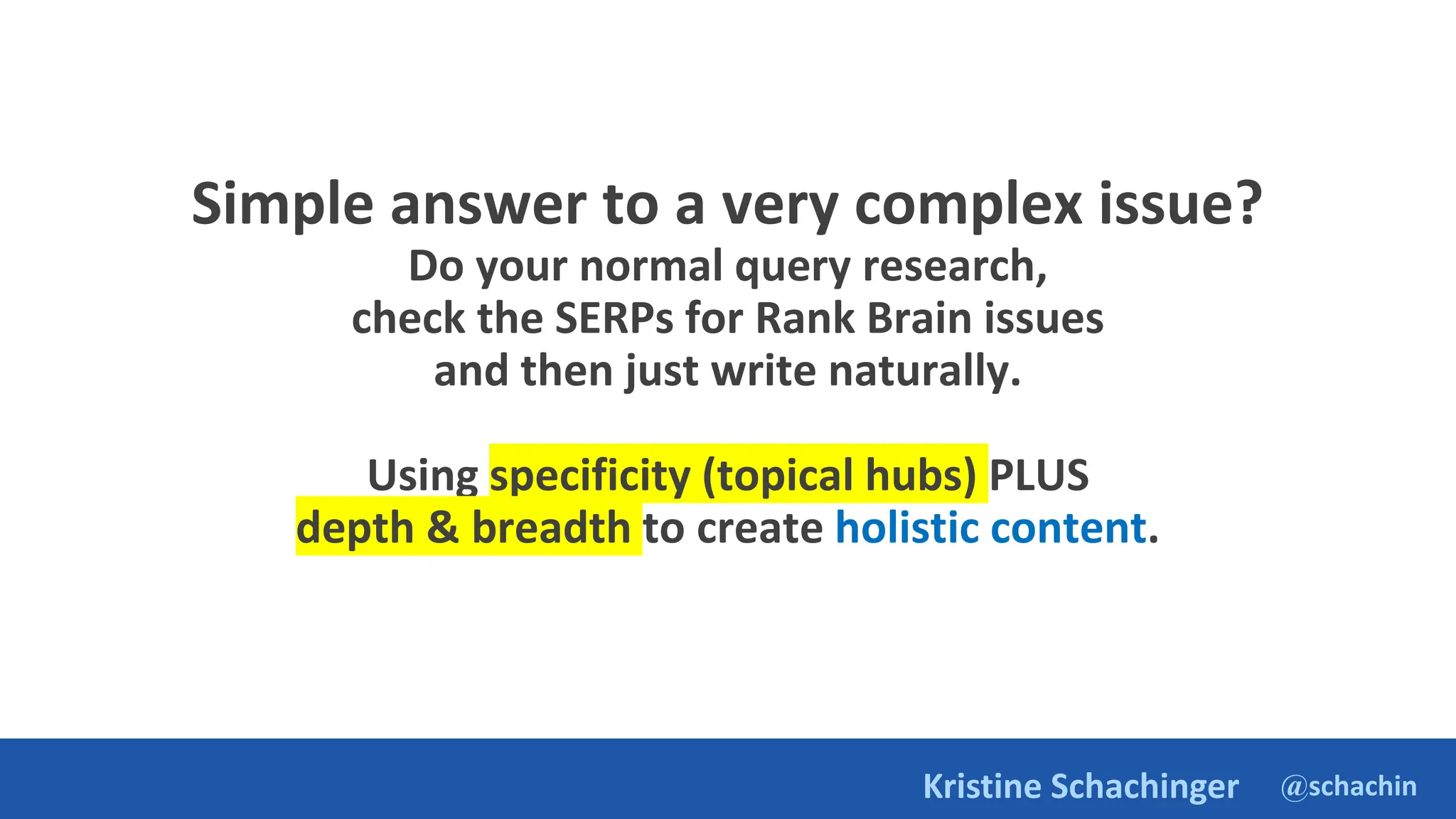 @schachin
Kristine Schachinger
Simple answer to a very complex issue?
Do your normal query research,
check the SERPs for Rank Brain issues
and then just write naturally.
Using specificity (topical hubs) PLUS
depth & breadth to create holistic content.
 