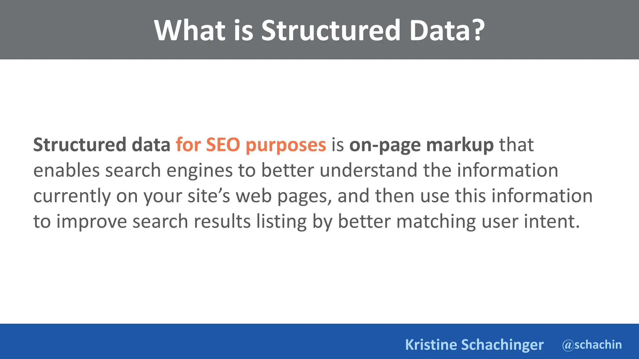 @schachin
Kristine Schachinger
What is Structured Data?
Structured data for SEO purposes is on-page markup that
enables search engines to better understand the information
currently on your site’s web pages, and then use this information
to improve search results listing by better matching user intent.
 