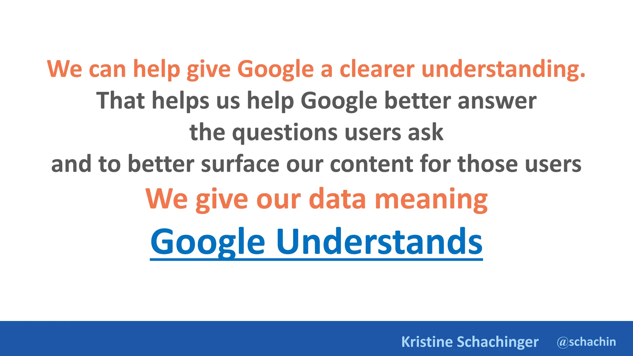 @schachin
Kristine Schachinger
We can help give Google a clearer understanding.
That helps us help Google better answer
the questions users ask
and to better surface our content for those users
We give our data meaning
Google Understands
 