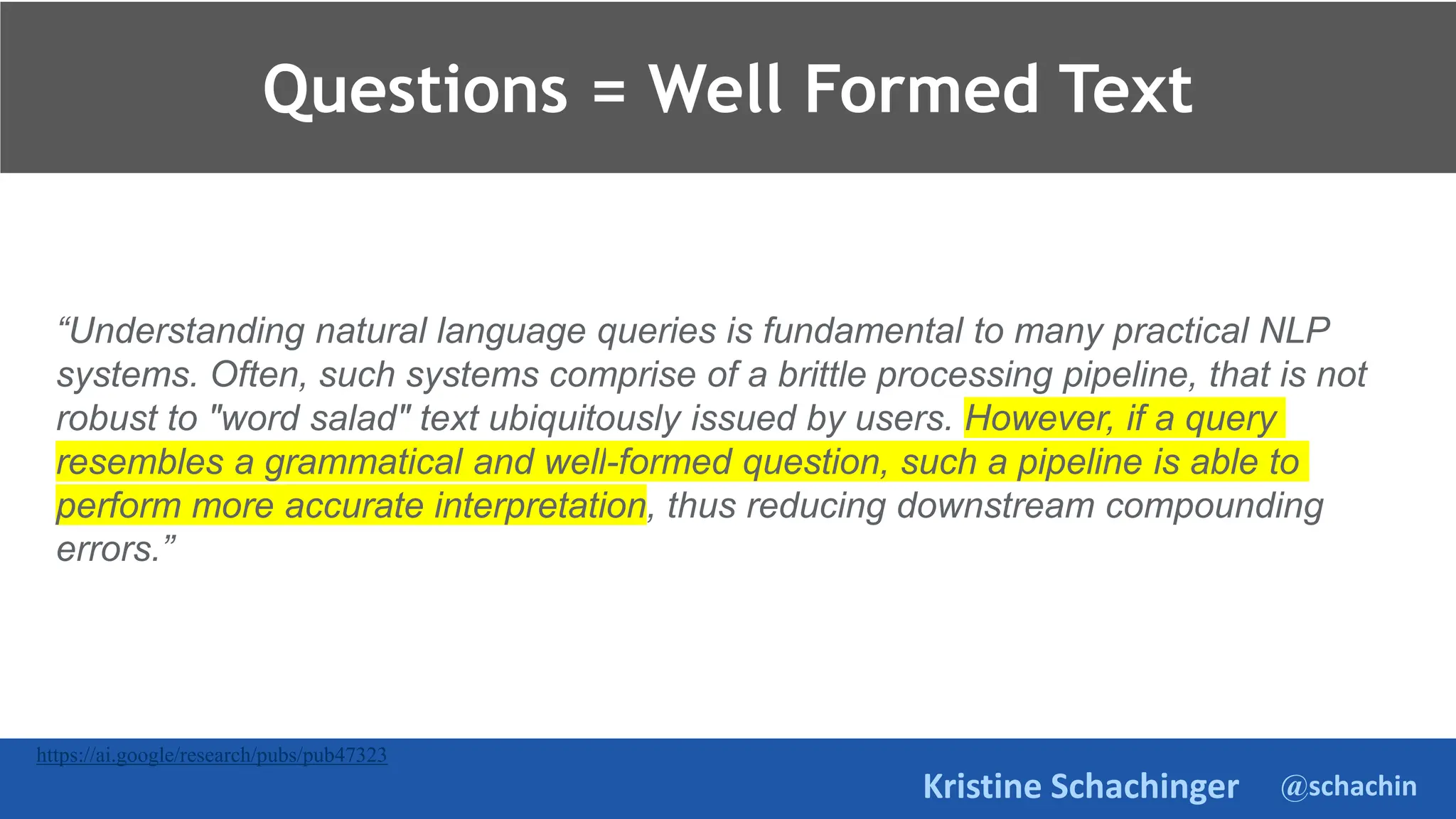 @schachin
Kristine Schachinger
Questions = Well Formed Text
https://ai.google/research/pubs/pub47323
“Understanding natural language queries is fundamental to many practical NLP
systems. Often, such systems comprise of a brittle processing pipeline, that is not
robust to "word salad" text ubiquitously issued by users. However, if a query
resembles a grammatical and well-formed question, such a pipeline is able to
perform more accurate interpretation, thus reducing downstream compounding
errors.”
 