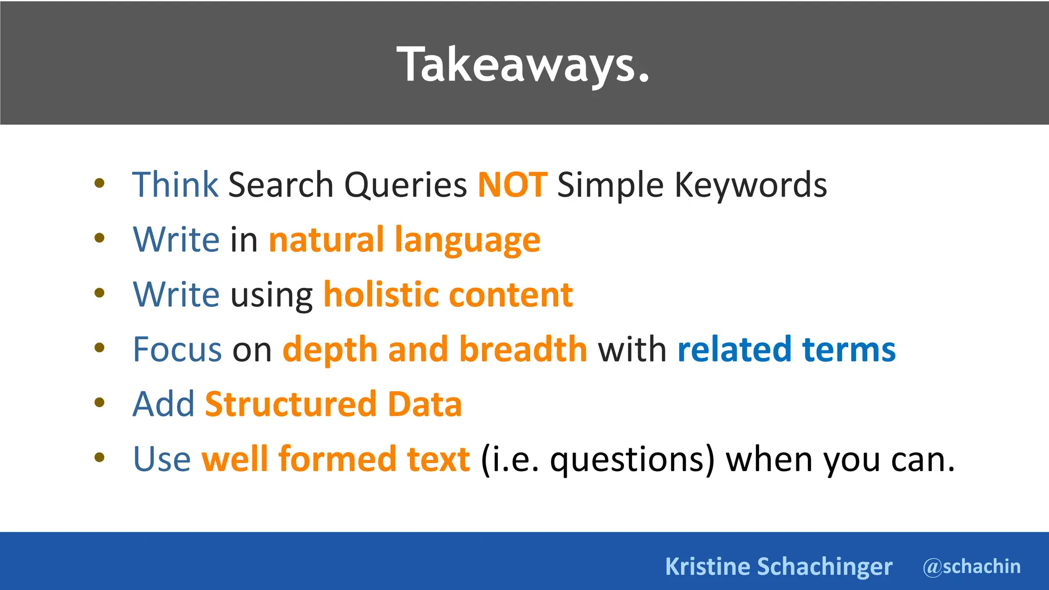 @schachin
Kristine Schachinger
Takeaways.
• Think Search Queries NOT Simple Keywords
• Write in natural language
• Write using holistic content
• Focus on depth and breadth with related terms
• Add Structured Data
• Use well formed text (i.e. questions) when you can.
Takeaways.
 