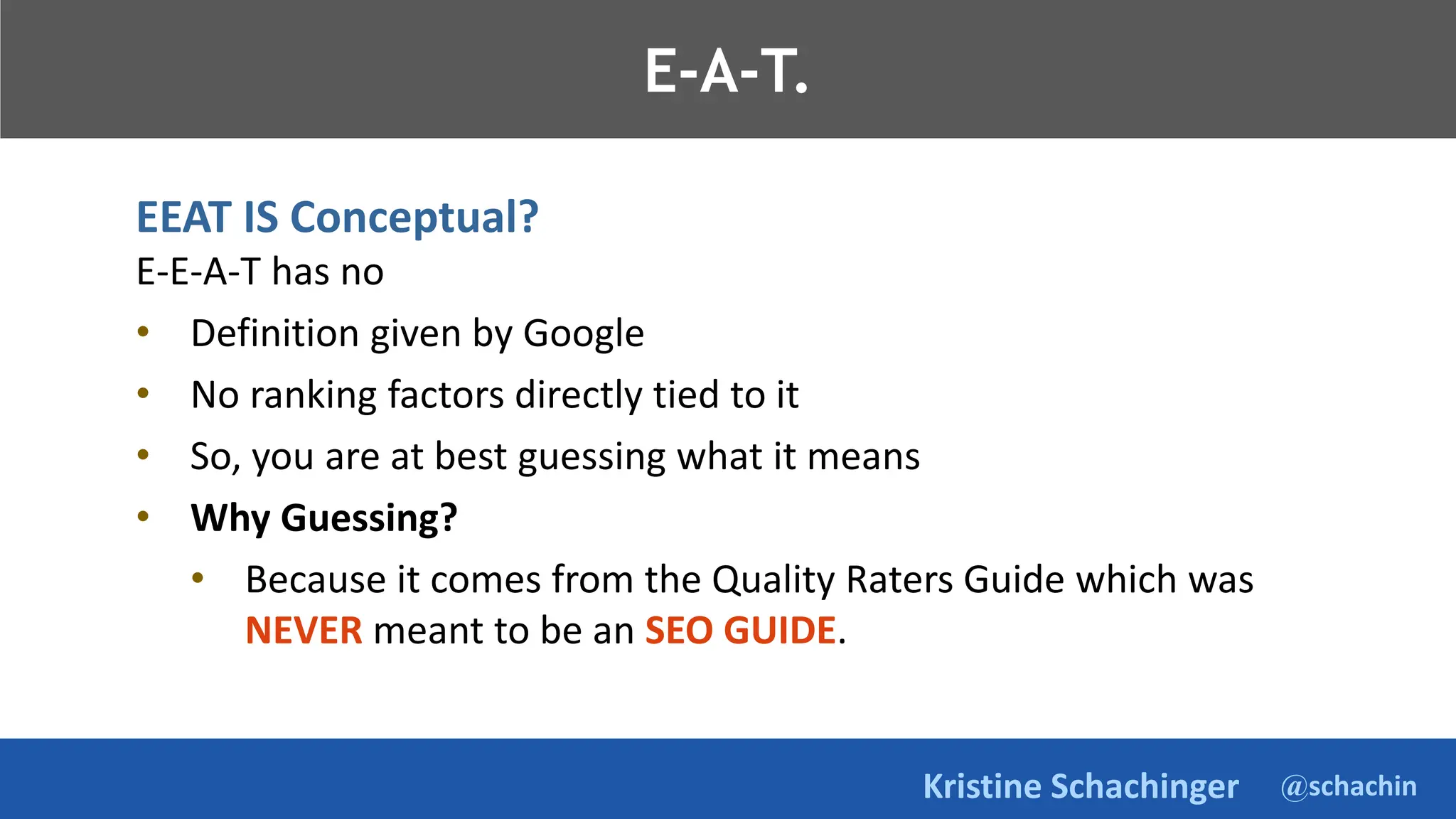 @schachin
Kristine Schachinger
E-A-T.
EEAT IS Conceptual?
E-E-A-T has no
• Definition given by Google
• No ranking factors directly tied to it
• So, you are at best guessing what it means
• Why Guessing?
• Because it comes from the Quality Raters Guide which was
NEVER meant to be an SEO GUIDE.
 