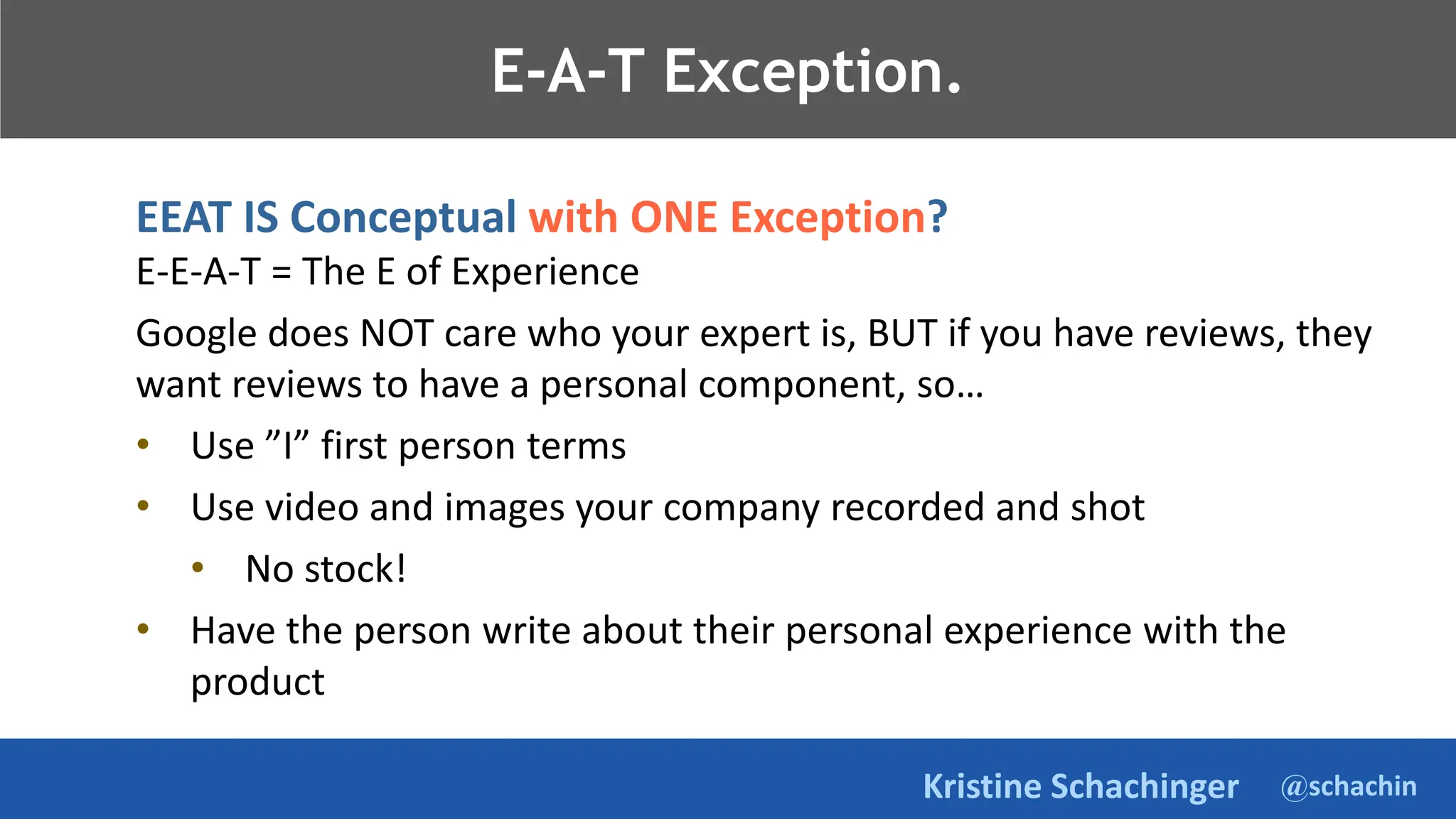 @schachin
Kristine Schachinger
E-A-T Exception.
EEAT IS Conceptual with ONE Exception?
E-E-A-T = The E of Experience
Google does NOT care who your expert is, BUT if you have reviews, they
want reviews to have a personal component, so…
• Use ”I” first person terms
• Use video and images your company recorded and shot
• No stock!
• Have the person write about their personal experience with the
product
 
