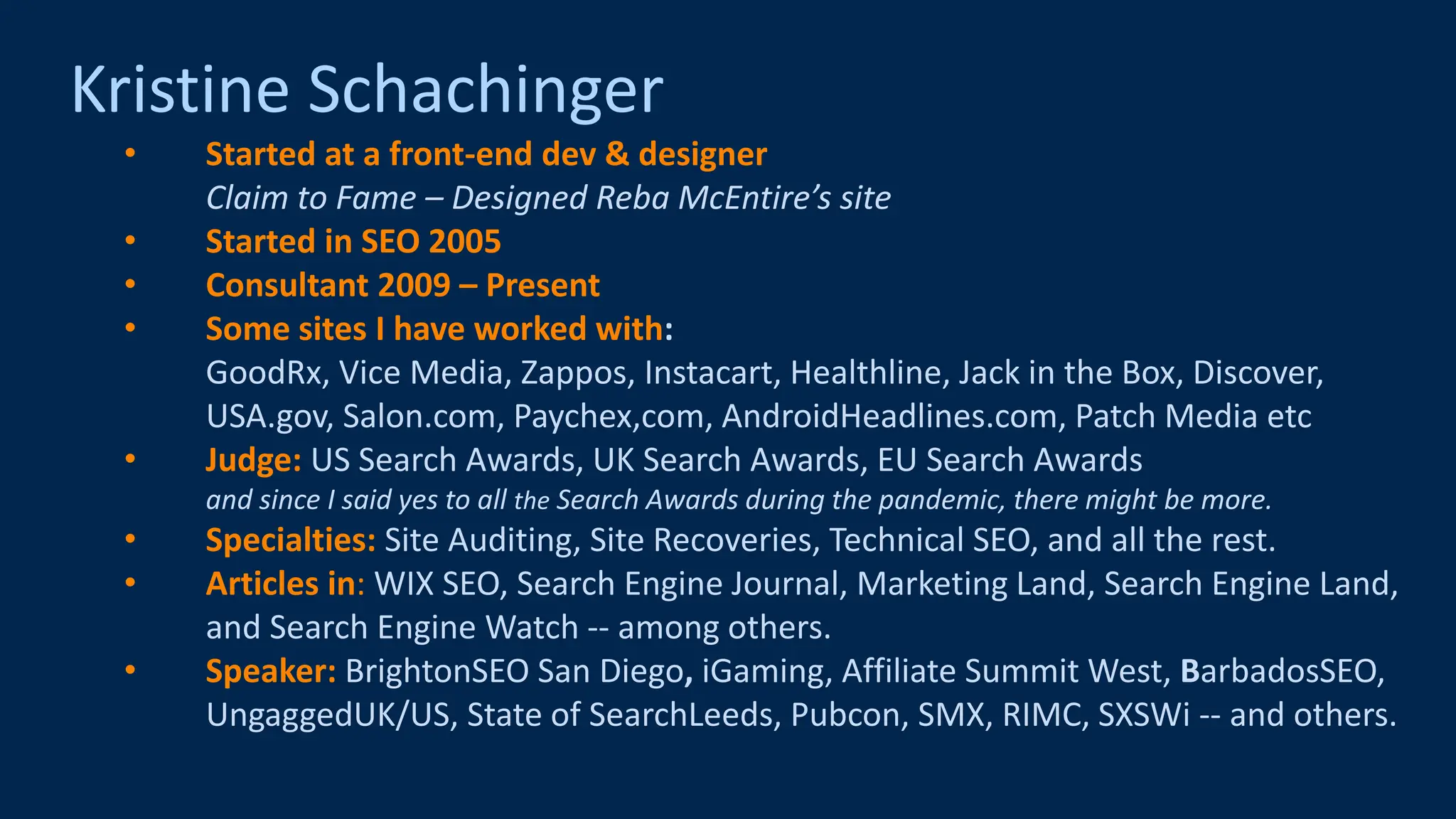 @schachin
Kristine Schachinger
Kristine Schachinger
• Started at a front-end dev & designer
Claim to Fame – Designed Reba McEntire’s site
• Started in SEO 2005
• Consultant 2009 – Present
• Some sites I have worked with:
GoodRx, Vice Media, Zappos, Instacart, Healthline, Jack in the Box, Discover,
USA.gov, Salon.com, Paychex,com, AndroidHeadlines.com, Patch Media etc
• Judge: US Search Awards, UK Search Awards, EU Search Awards
and since I said yes to all the Search Awards during the pandemic, there might be more.
• Specialties: Site Auditing, Site Recoveries, Technical SEO, and all the rest.
• Articles in: WIX SEO, Search Engine Journal, Marketing Land, Search Engine Land,
and Search Engine Watch -- among others.
• Speaker: BrightonSEO San Diego, iGaming, Affiliate Summit West, BarbadosSEO,
UngaggedUK/US, State of SearchLeeds, Pubcon, SMX, RIMC, SXSWi -- and others.
 