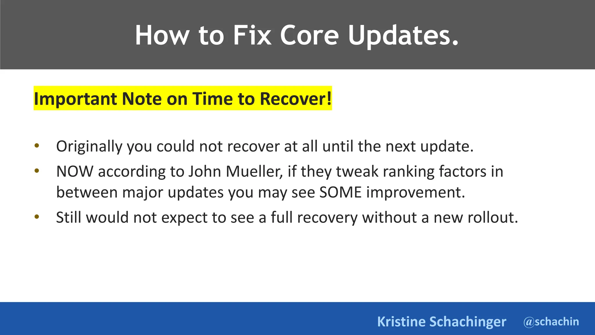 @schachin
Kristine Schachinger
Takeaways.
Important Note on Time to Recover!
• Originally you could not recover at all until the next update.
• NOW according to John Mueller, if they tweak ranking factors in
between major updates you may see SOME improvement.
• Still would not expect to see a full recovery without a new rollout.
How to Fix Core Updates.
 