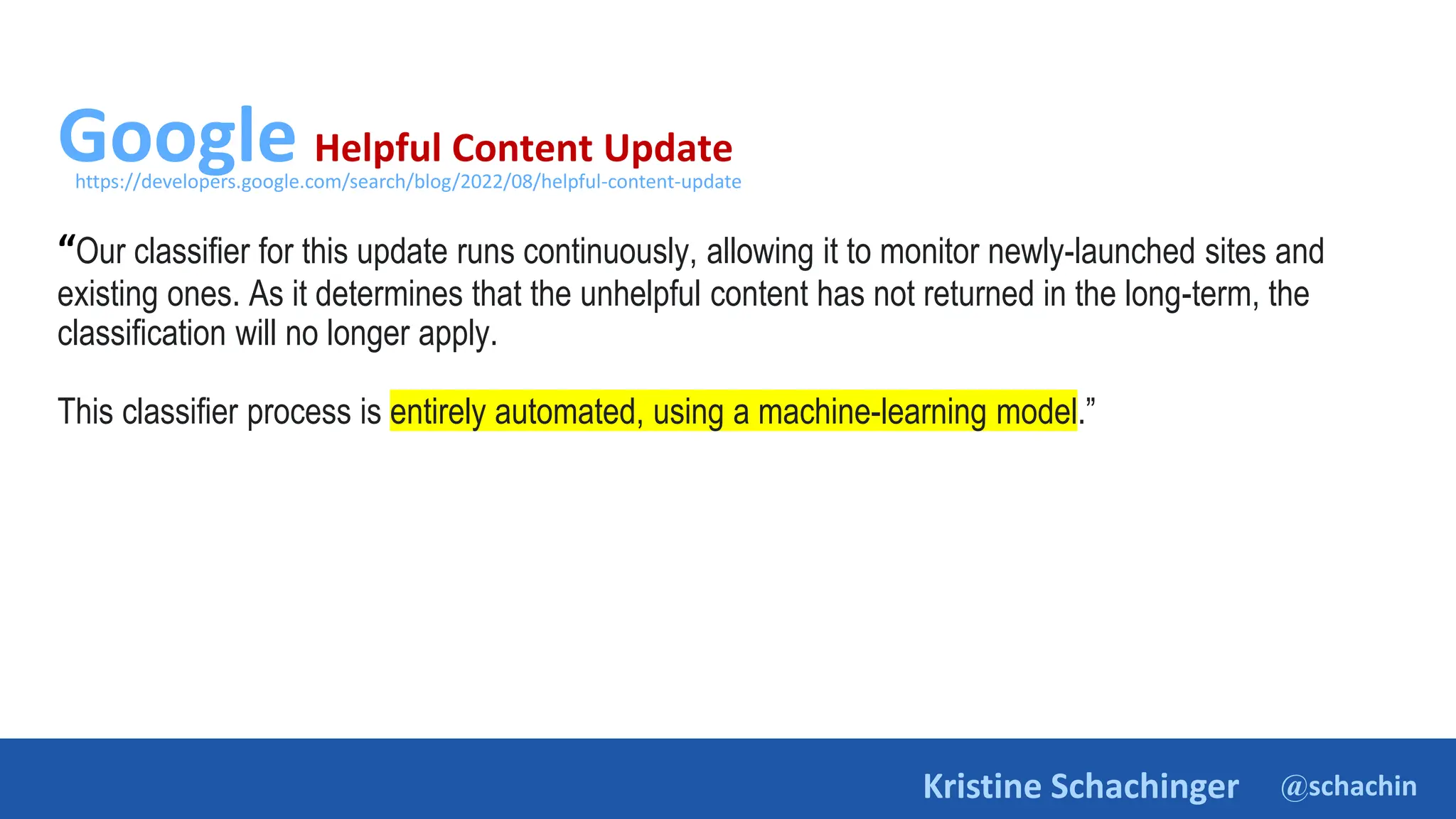 @schachin
Kristine Schachinger
Google Helpful Content Update
“Our classifier for this update runs continuously, allowing it to monitor newly-launched sites and
existing ones. As it determines that the unhelpful content has not returned in the long-term, the
classification will no longer apply.
This classifier process is entirely automated, using a machine-learning model.”
https://developers.google.com/search/blog/2022/08/helpful-content-update
 
