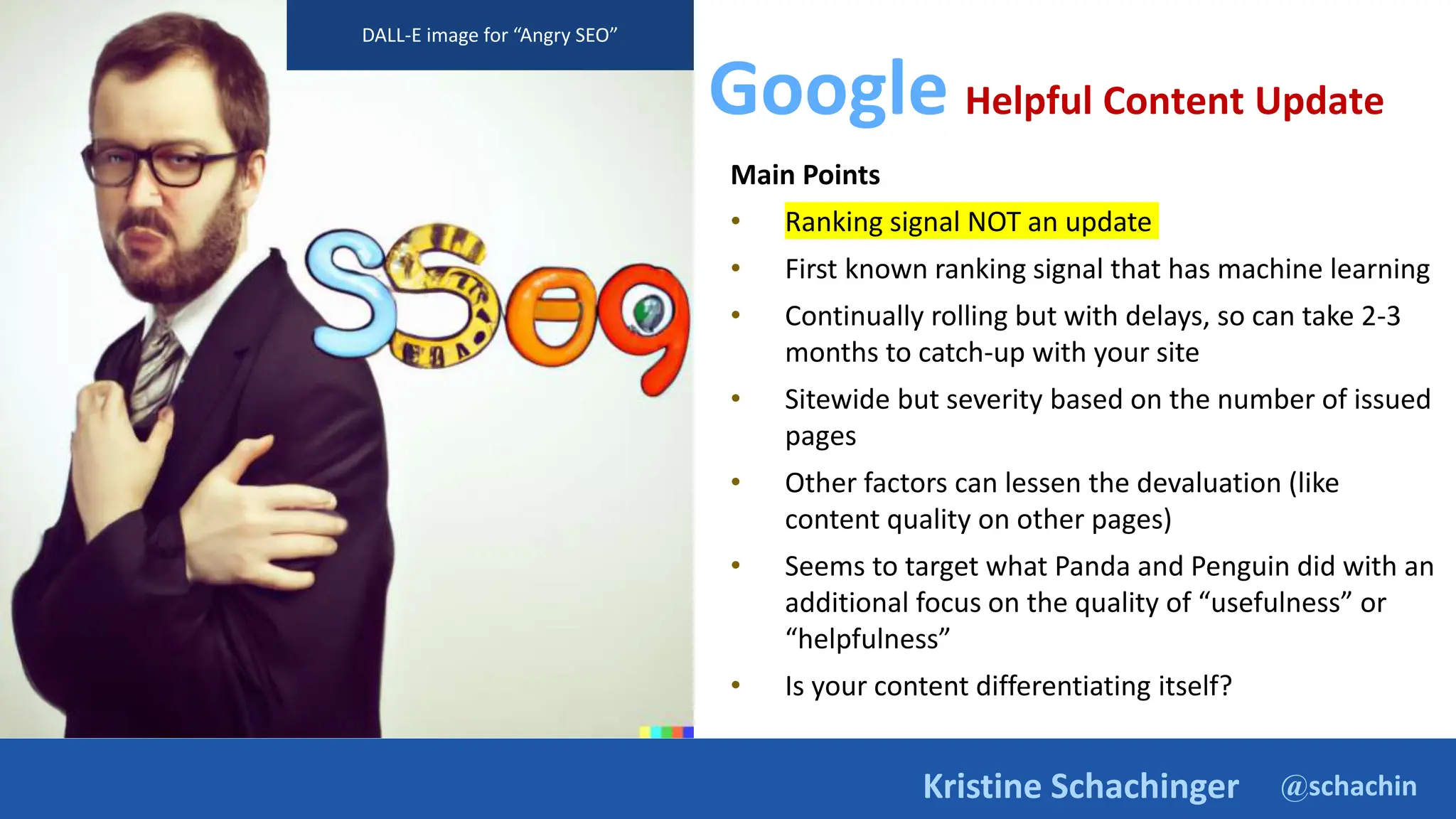 @schachin
Kristine Schachinger
Google Helpful Content Update
Main Points
• Ranking signal NOT an update
• First known ranking signal that has machine learning
• Continually rolling but with delays, so can take 2-3
months to catch-up with your site
• Sitewide but severity based on the number of issued
pages
• Other factors can lessen the devaluation (like
content quality on other pages)
• Seems to target what Panda and Penguin did with an
additional focus on the quality of “usefulness” or
“helpfulness”
• Is your content differentiating itself?
DALL-E image for “Angry SEO”
 