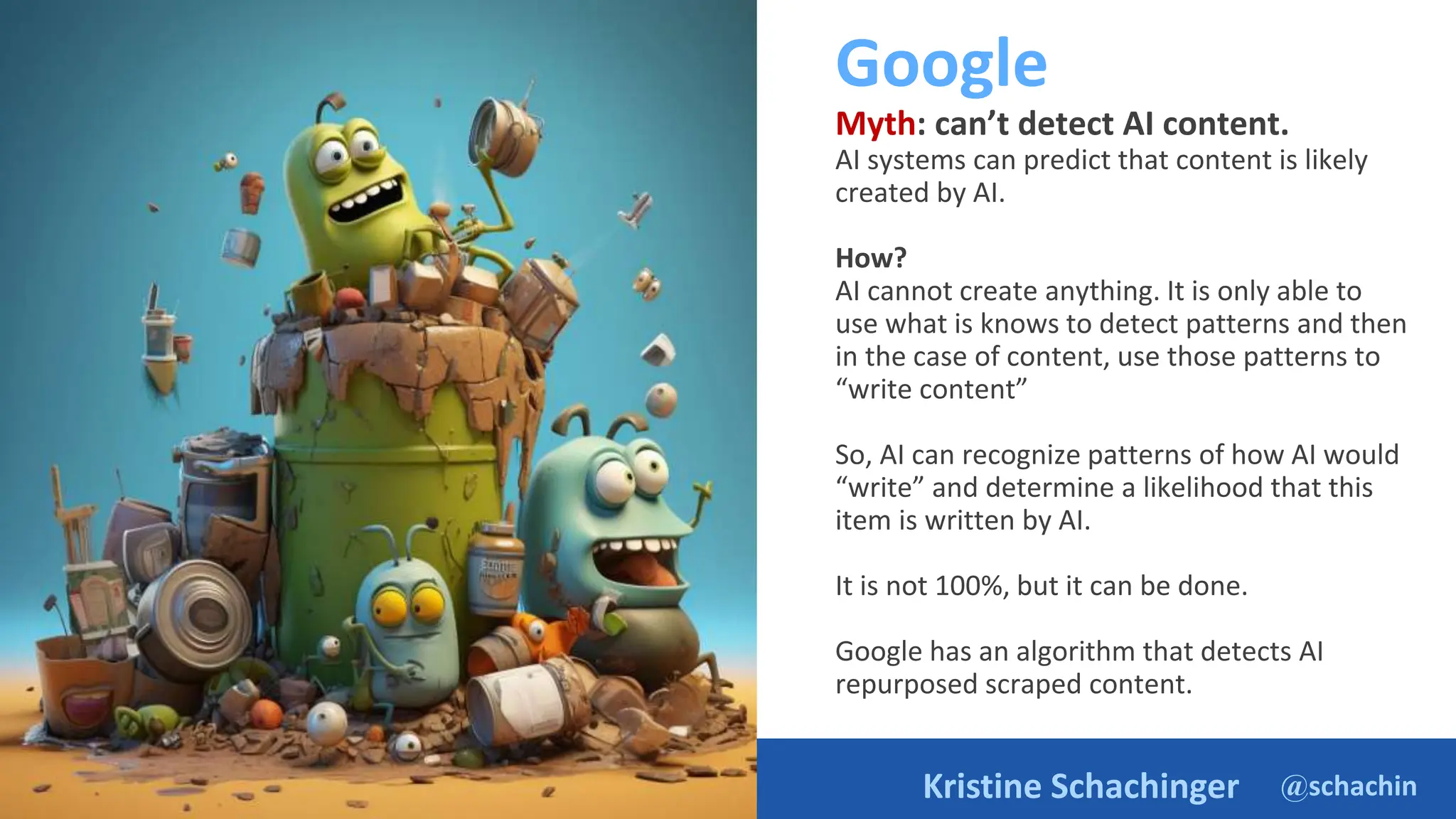 @schachin
Kristine Schachinger
Google
Myth: can’t detect AI content.
AI systems can predict that content is likely
created by AI.
How?
AI cannot create anything. It is only able to
use what is knows to detect patterns and then
in the case of content, use those patterns to
“write content”
So, AI can recognize patterns of how AI would
“write” and determine a likelihood that this
item is written by AI.
It is not 100%, but it can be done.
Google has an algorithm that detects AI
repurposed scraped content.
https://ai.google/static/documents/exploring-6-myths.pdf
 