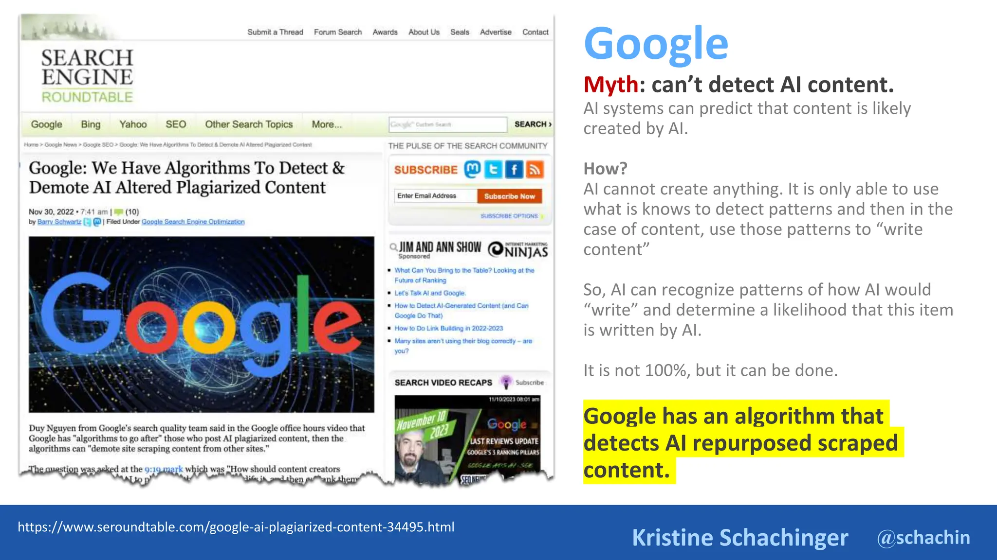 @schachin
Kristine Schachinger
Google
Myth: can’t detect AI content.
AI systems can predict that content is likely
created by AI.
How?
AI cannot create anything. It is only able to use
what is knows to detect patterns and then in the
case of content, use those patterns to “write
content”
So, AI can recognize patterns of how AI would
“write” and determine a likelihood that this item
is written by AI.
It is not 100%, but it can be done.
Google has an algorithm that
detects AI repurposed scraped
content.
https://www.seroundtable.com/google-ai-plagiarized-content-34495.html
 