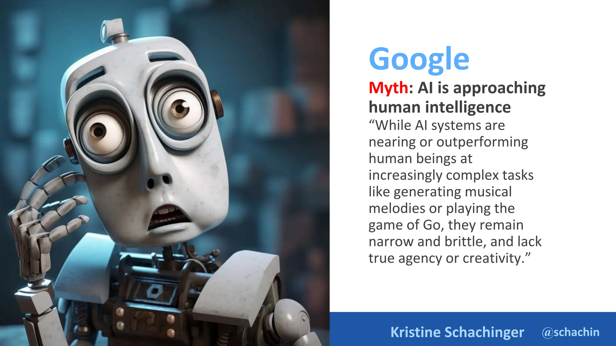 @schachin
Kristine Schachinger
Google
Myth: AI is approaching
human intelligence
“While AI systems are
nearing or outperforming
human beings at
increasingly complex tasks
like generating musical
melodies or playing the
game of Go, they remain
narrow and brittle, and lack
true agency or creativity.”
https://ai.google/static/documents/exploring-6-myths.pdf
 