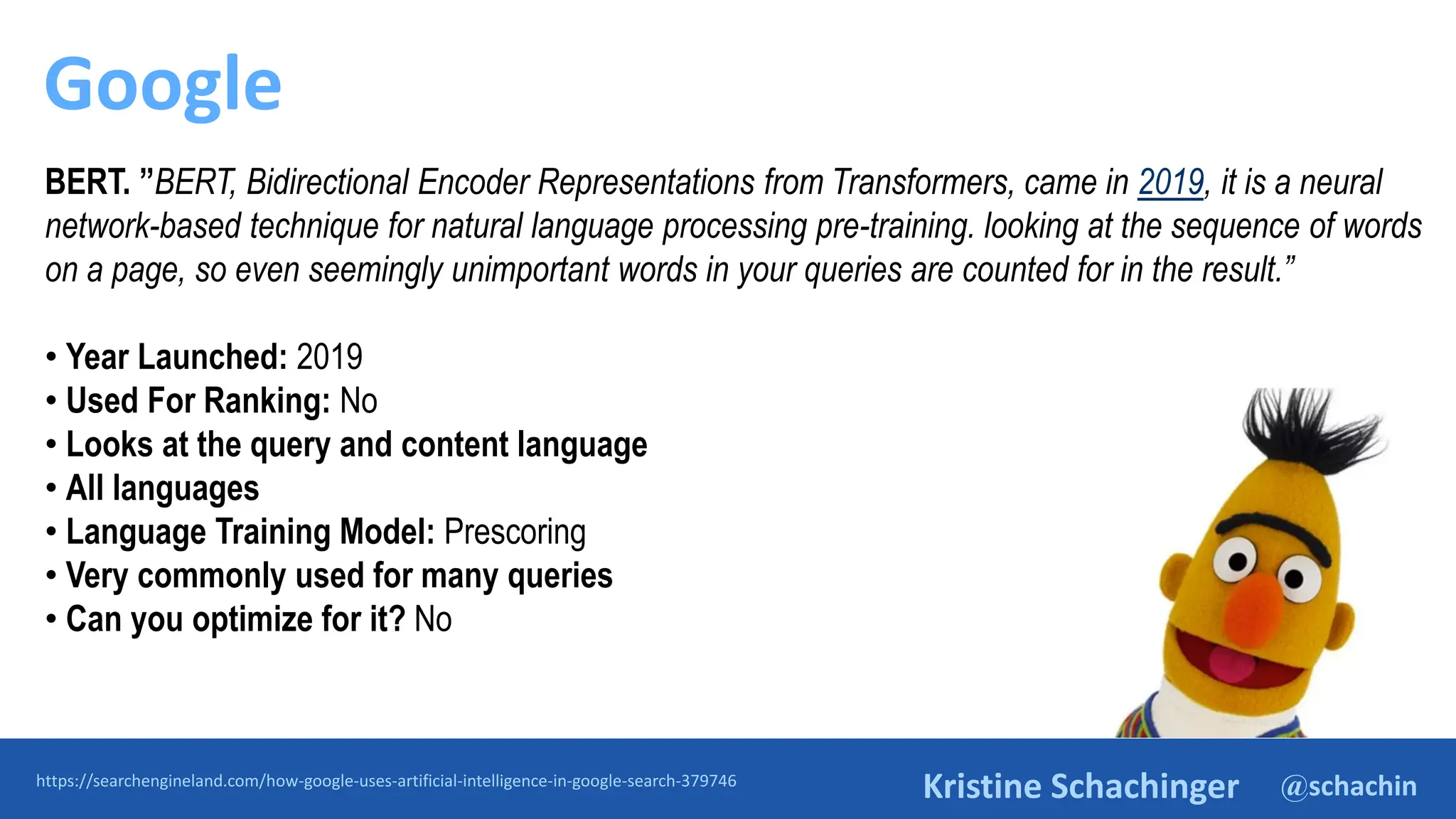 @schachin
Kristine Schachinger
Google
https://searchengineland.com/how-google-uses-artificial-intelligence-in-google-search-379746
BERT. ”BERT, Bidirectional Encoder Representations from Transformers, came in 2019, it is a neural
network-based technique for natural language processing pre-training. looking at the sequence of words
on a page, so even seemingly unimportant words in your queries are counted for in the result.”
• Year Launched: 2019
• Used For Ranking: No
• Looks at the query and content language
• All languages
• Language Training Model: Prescoring
• Very commonly used for many queries
• Can you optimize for it? No
 