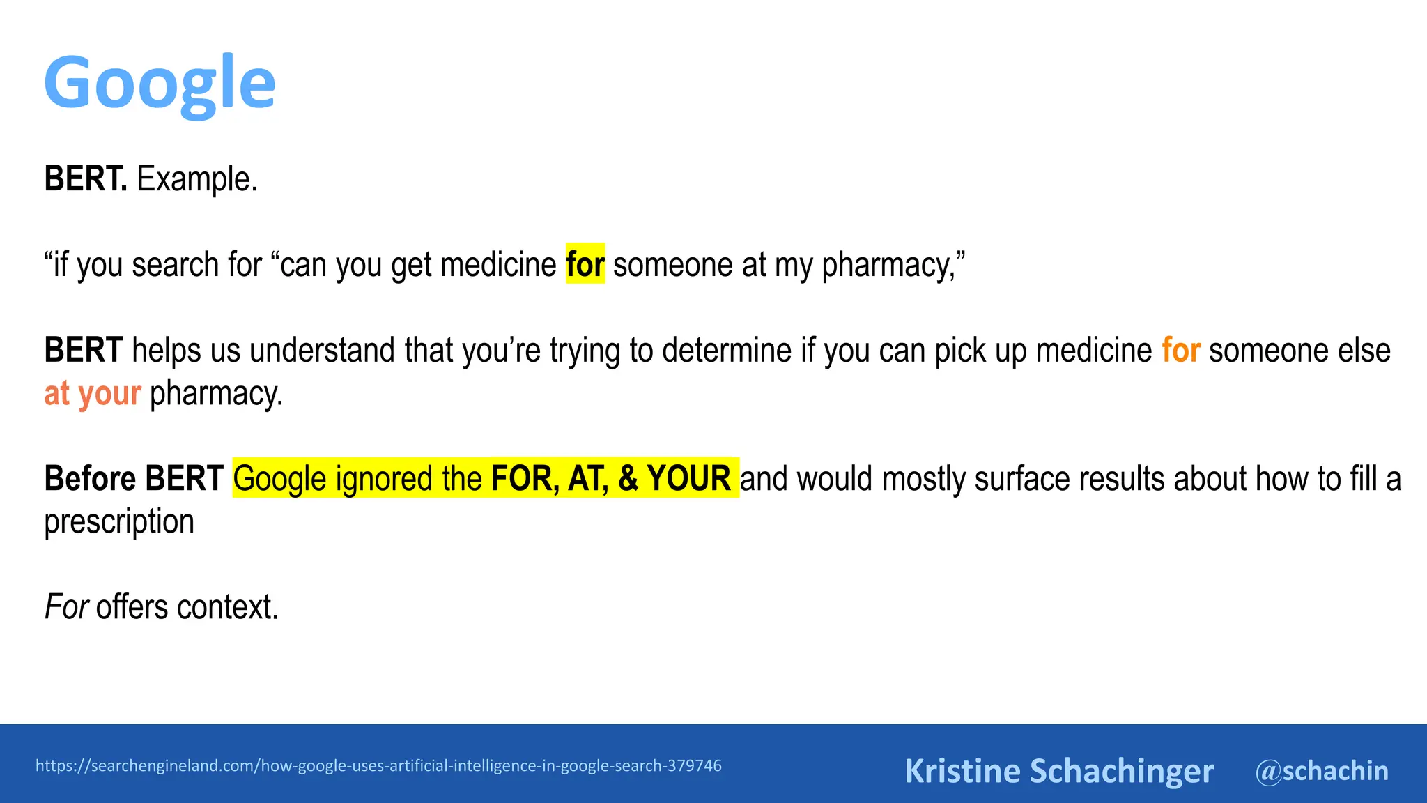 @schachin
Kristine Schachinger
Google
https://searchengineland.com/how-google-uses-artificial-intelligence-in-google-search-379746
BERT. Example.
“if you search for “can you get medicine for someone at my pharmacy,”
BERT helps us understand that you’re trying to determine if you can pick up medicine for someone else
at your pharmacy.
Before BERT Google ignored the FOR, AT, & YOUR and would mostly surface results about how to fill a
prescription
For offers context.
 
