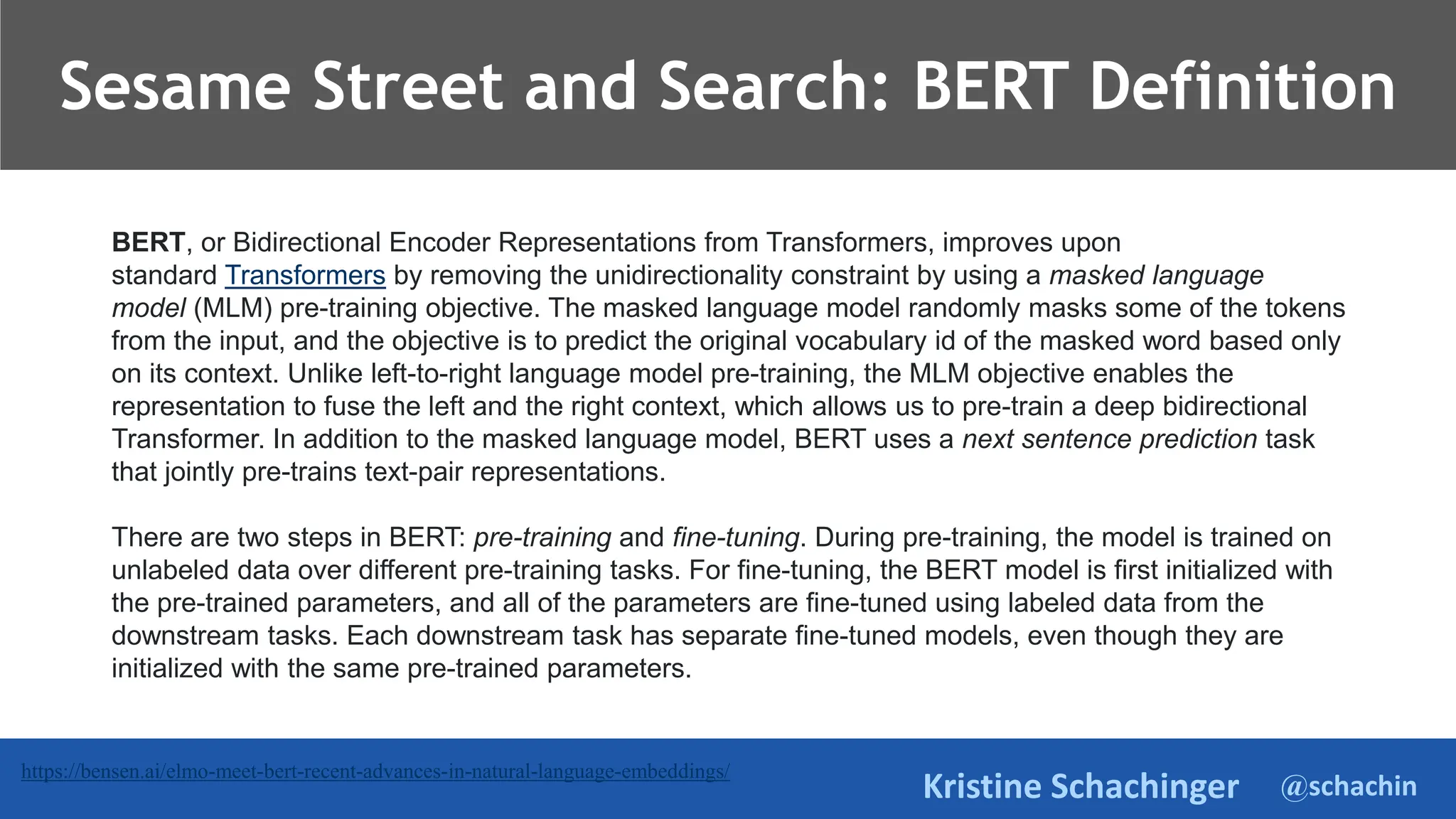 @schachin
Kristine Schachinger
https://bensen.ai/elmo-meet-bert-recent-advances-in-natural-language-embeddings/
BERT, or Bidirectional Encoder Representations from Transformers, improves upon
standard Transformers by removing the unidirectionality constraint by using a masked language
model (MLM) pre-training objective. The masked language model randomly masks some of the tokens
from the input, and the objective is to predict the original vocabulary id of the masked word based only
on its context. Unlike left-to-right language model pre-training, the MLM objective enables the
representation to fuse the left and the right context, which allows us to pre-train a deep bidirectional
Transformer. In addition to the masked language model, BERT uses a next sentence prediction task
that jointly pre-trains text-pair representations.
There are two steps in BERT: pre-training and fine-tuning. During pre-training, the model is trained on
unlabeled data over different pre-training tasks. For fine-tuning, the BERT model is first initialized with
the pre-trained parameters, and all of the parameters are fine-tuned using labeled data from the
downstream tasks. Each downstream task has separate fine-tuned models, even though they are
initialized with the same pre-trained parameters.
Sesame Street and Search: BERT Definition
 