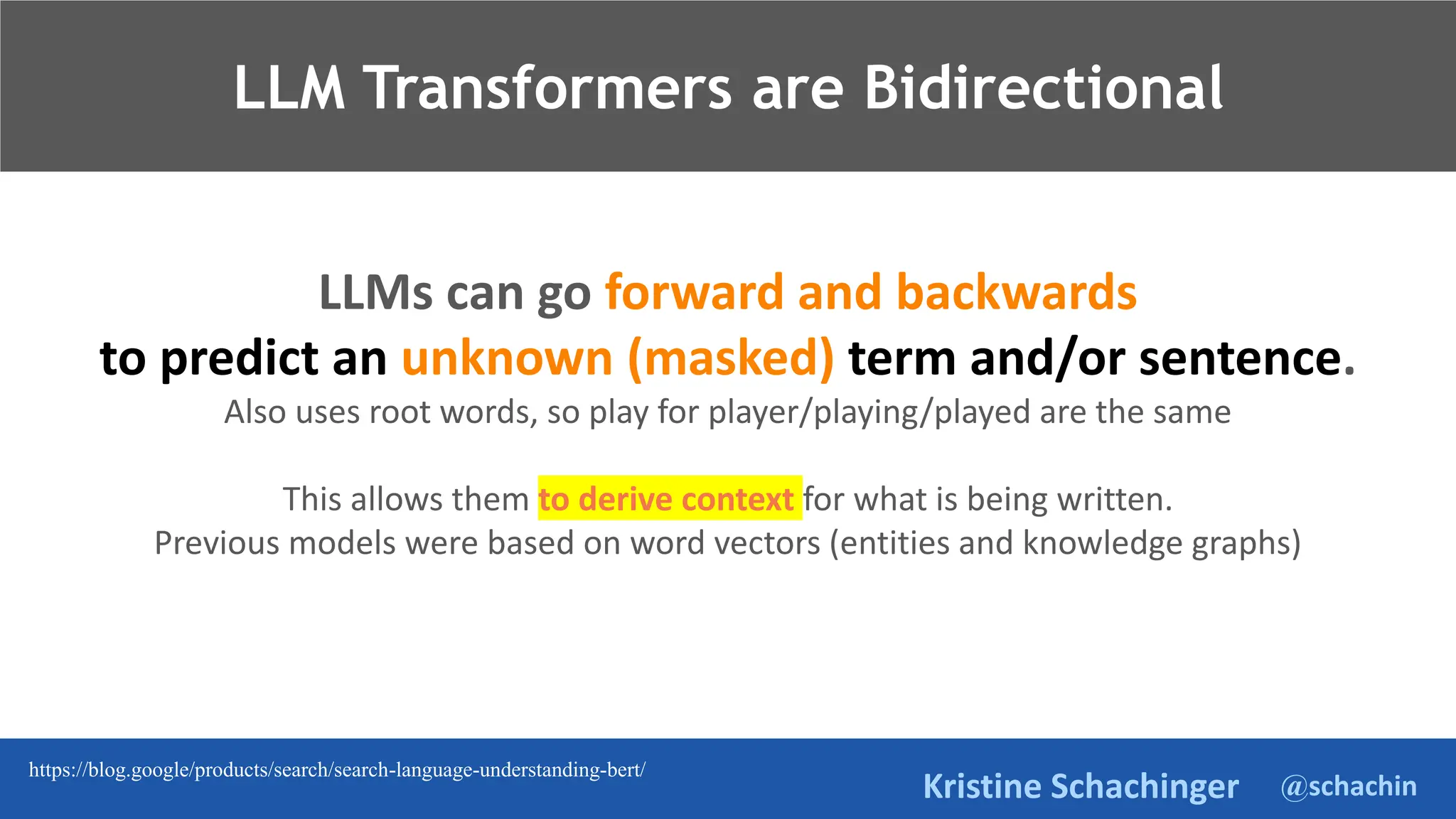 @schachin
Kristine Schachinger
LLMs can go forward and backwards
to predict an unknown (masked) term and/or sentence.
Also uses root words, so play for player/playing/played are the same
This allows them to derive context for what is being written.
Previous models were based on word vectors (entities and knowledge graphs)
LLM Transformers are Bidirectional
https://blog.google/products/search/search-language-understanding-bert/
 