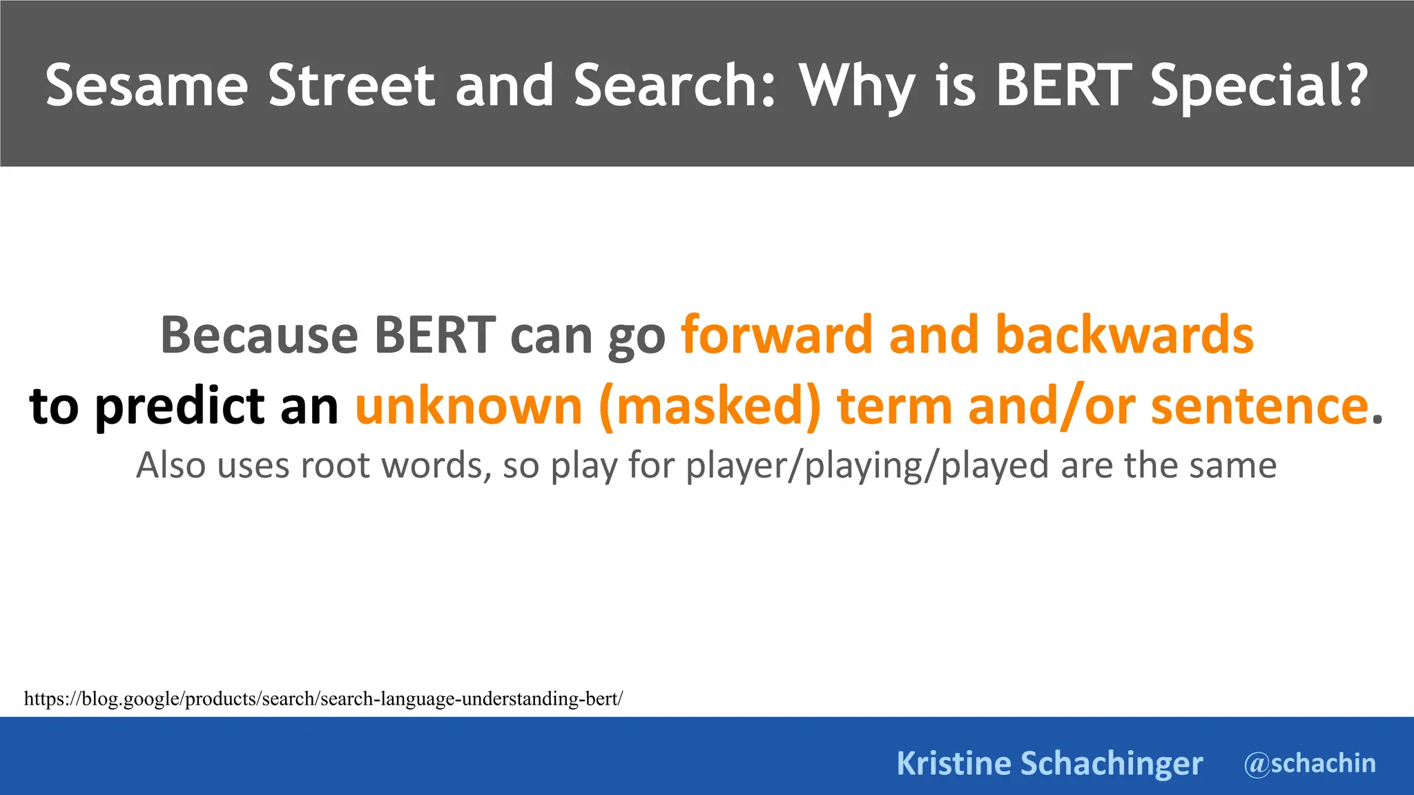@schachin
Kristine Schachinger
Because BERT can go forward and backwards
to predict an unknown (masked) term and/or sentence.
Also uses root words, so play for player/playing/played are the same
Sesame Street and Search: Why is BERT Special?
https://blog.google/products/search/search-language-understanding-bert/
 