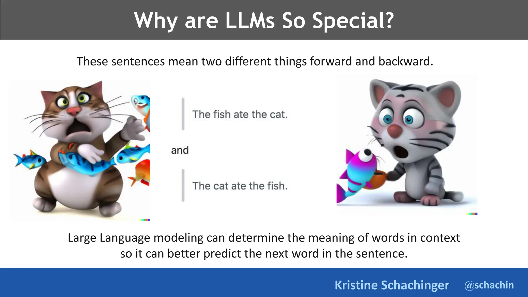 @schachin
Kristine Schachinger
Why are LLMs So Special?
Large Language modeling can determine the meaning of words in context
so it can better predict the next word in the sentence.
These sentences mean two different things forward and backward.
 
