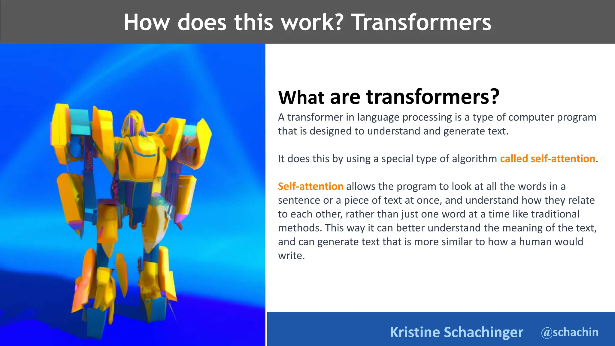 @schachin
Kristine Schachinger
How does this work? Transformers
What are transformers?
A transformer in language processing is a type of computer program
that is designed to understand and generate text.
It does this by using a special type of algorithm called self-attention.
Self-attention allows the program to look at all the words in a
sentence or a piece of text at once, and understand how they relate
to each other, rather than just one word at a time like traditional
methods. This way it can better understand the meaning of the text,
and can generate text that is more similar to how a human would
write.
 