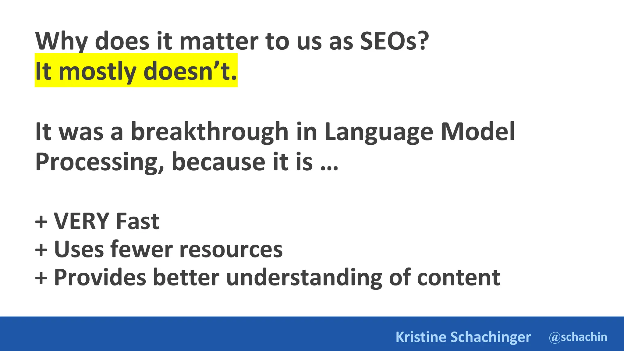 @schachin
Kristine Schachinger
Why does it matter to us as SEOs?
It mostly doesn’t.
It was a breakthrough in Language Model
Processing, because it is …
+ VERY Fast
+ Uses fewer resources
+ Provides better understanding of content
 