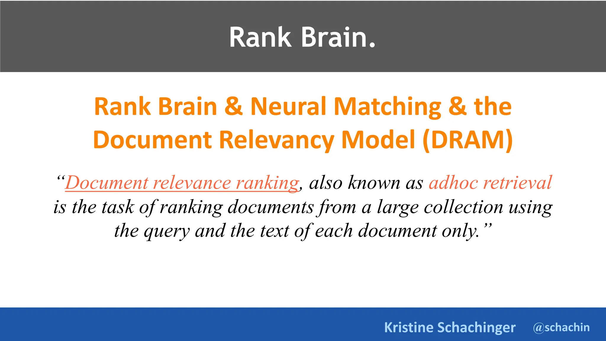 @schachin
Kristine Schachinger
Rank Brain.
Rank Brain & Neural Matching & the
Document Relevancy Model (DRAM)
“Document relevance ranking, also known as adhoc retrieval
is the task of ranking documents from a large collection using
the query and the text of each document only.”
Rank Brain.
 