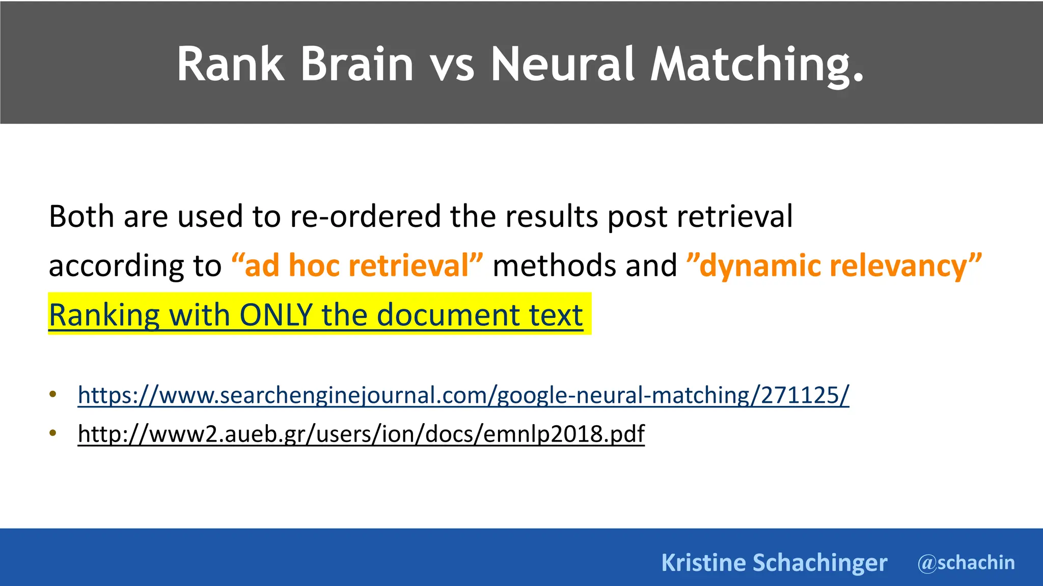@schachin
Kristine Schachinger
Rank Brain vs Neural Matching.
Both are used to re-ordered the results post retrieval
according to “ad hoc retrieval” methods and ”dynamic relevancy”
Ranking with ONLY the document text
• https://www.searchenginejournal.com/google-neural-matching/271125/
• http://www2.aueb.gr/users/ion/docs/emnlp2018.pdf
 