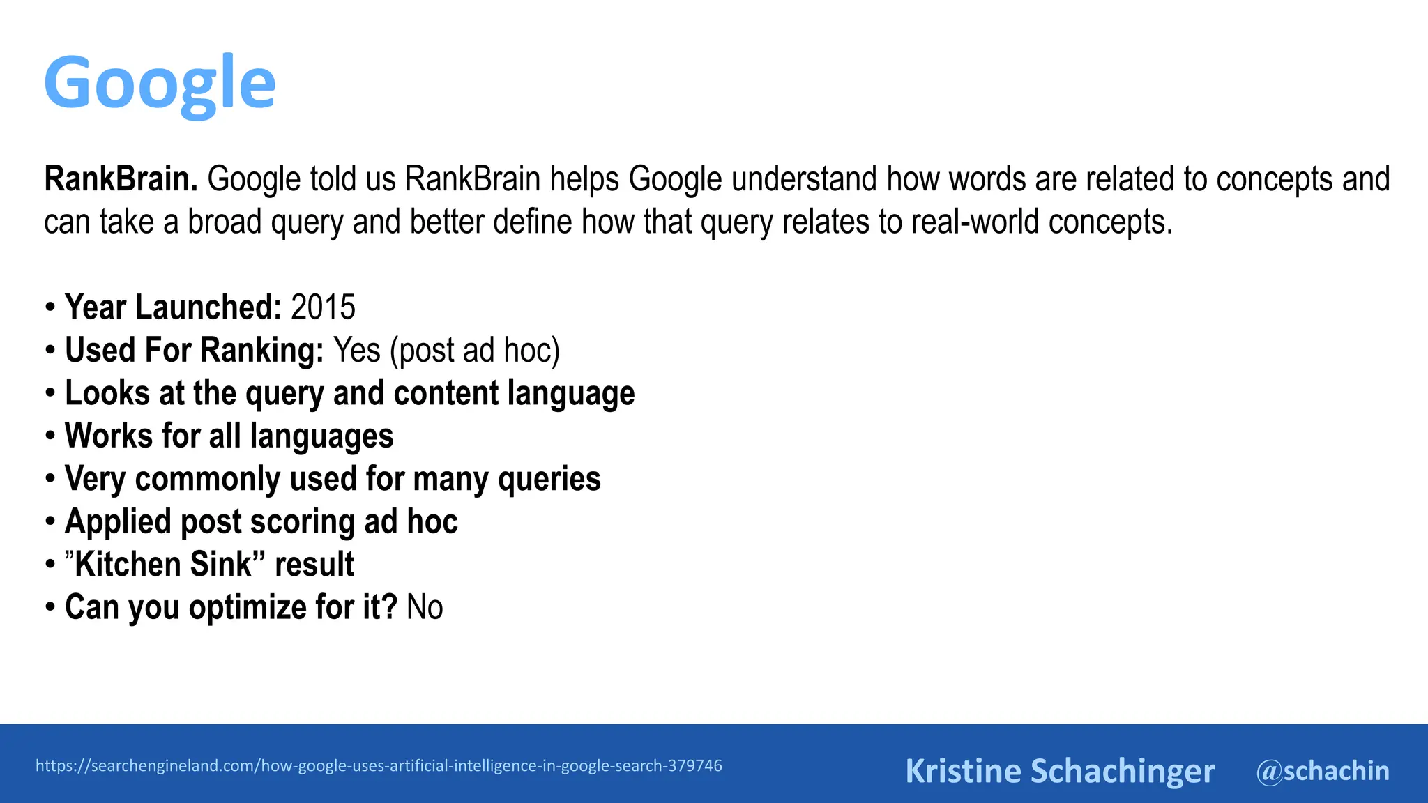 @schachin
Kristine Schachinger
Google
https://searchengineland.com/how-google-uses-artificial-intelligence-in-google-search-379746
RankBrain. Google told us RankBrain helps Google understand how words are related to concepts and
can take a broad query and better define how that query relates to real-world concepts.
• Year Launched: 2015
• Used For Ranking: Yes (post ad hoc)
• Looks at the query and content language
• Works for all languages
• Very commonly used for many queries
• Applied post scoring ad hoc
• ”Kitchen Sink” result
• Can you optimize for it? No
 