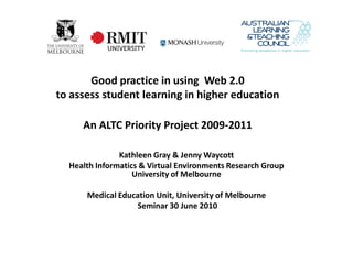 Good practice in using Web 2.0
to assess student learning in higher education

     An ALTC Priority Project 2009-2011

               Kathleen Gray & Jenny Waycott
  Health Informatics & Virtual Environments Research Group
                   University of Melbourne

      Medical Education Unit, University of Melbourne
                  Seminar 30 June 2010
 
